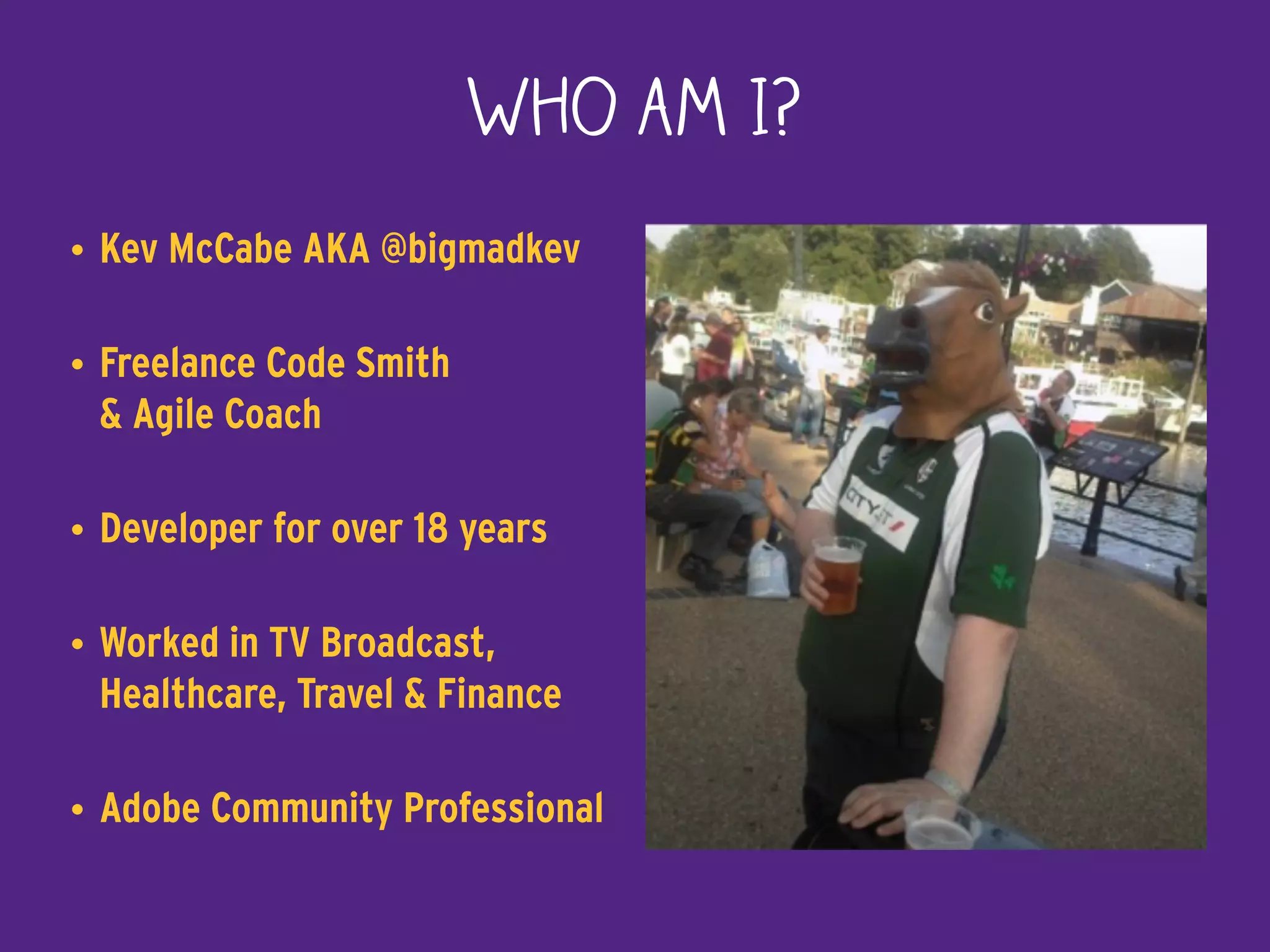 Who am I?
• Kev McCabe AKA @bigmadkev
• Freelance Code Smith  
& Agile Coach
• Developer for over 18 years
• Worked in TV Broadcast,
Healthcare, Travel & Finance
• Adobe Community Professional
 