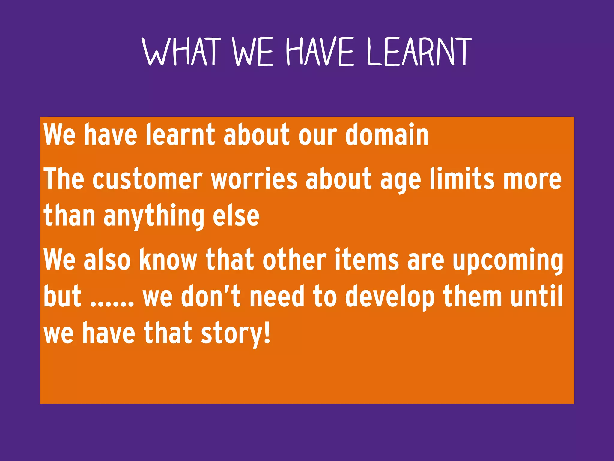 We have learnt about our domain
The customer worries about age limits more
than anything else
We also know that other items are upcoming
but …… we don’t need to develop them until
we have that story!
What we have learnt
 