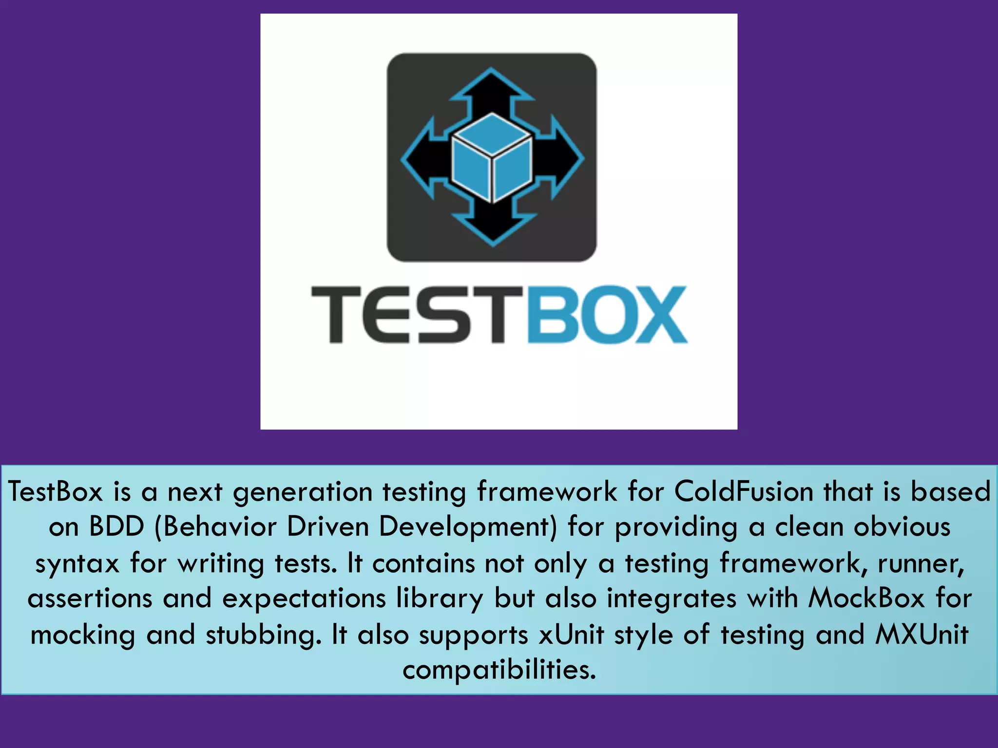 TestBox is a next generation testing framework for ColdFusion that is based
on BDD (Behavior Driven Development) for providing a clean obvious
syntax for writing tests. It contains not only a testing framework, runner,
assertions and expectations library but also integrates with MockBox for
mocking and stubbing. It also supports xUnit style of testing and MXUnit
compatibilities.
 