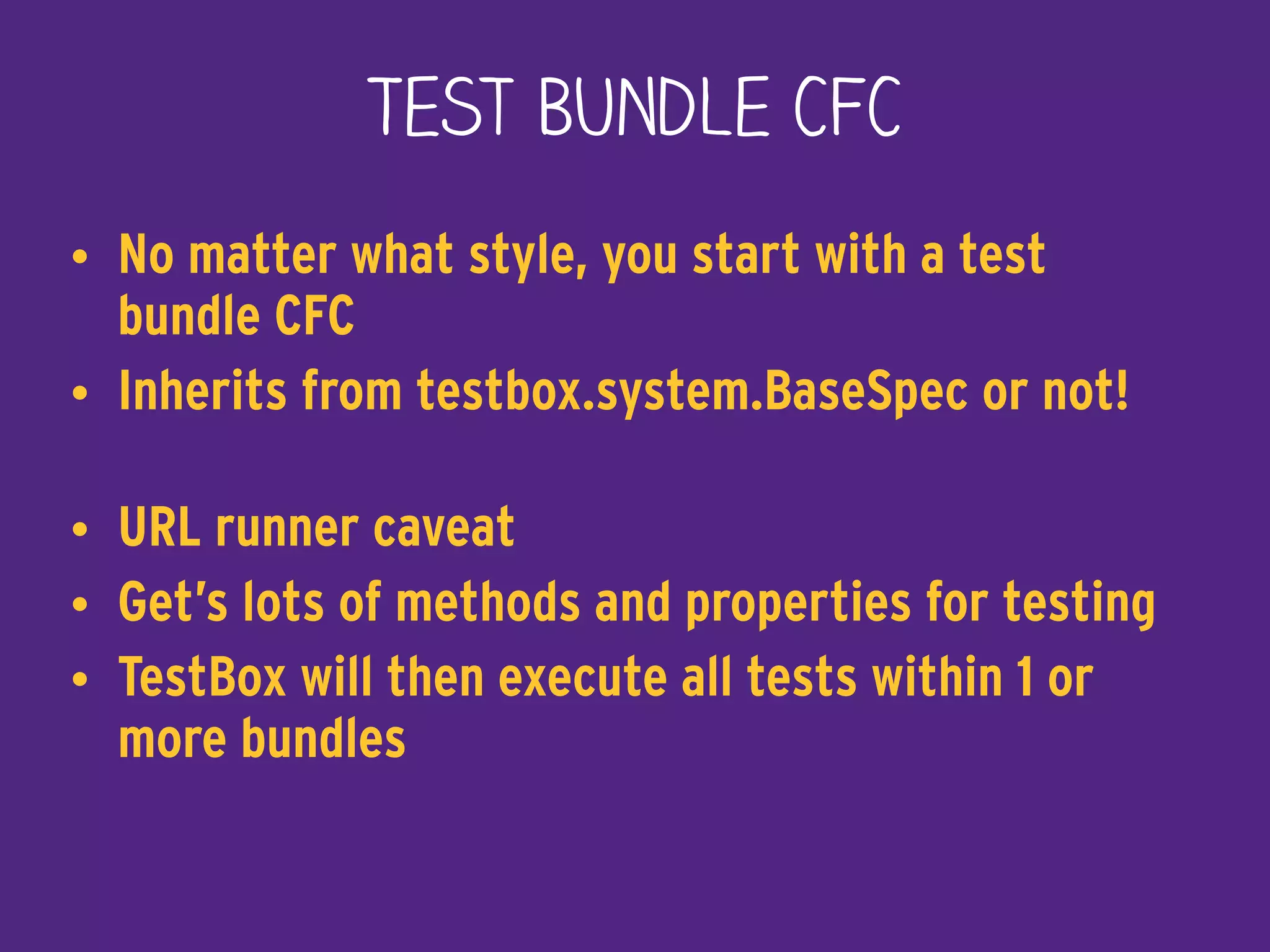 Test Bundle CFC
• No matter what style, you start with a test
bundle CFC
• Inherits from testbox.system.BaseSpec or not! 
• URL runner caveat
• Get’s lots of methods and properties for testing
• TestBox will then execute all tests within 1 or
more bundles
 