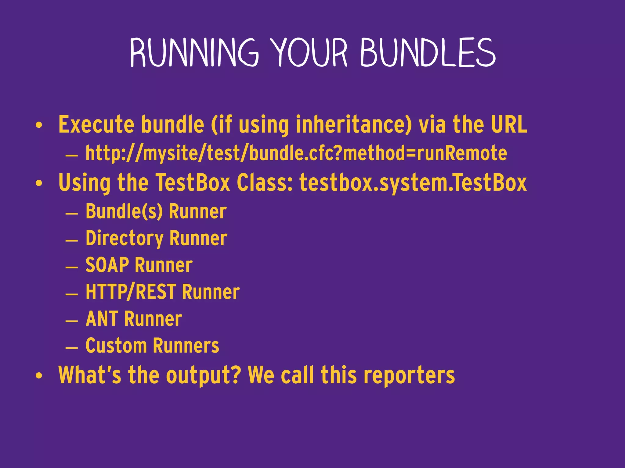 Running your bundles
• Execute bundle (if using inheritance) via the URL
– http://mysite/test/bundle.cfc?method=runRemote
• Using the TestBox Class: testbox.system.TestBox
– Bundle(s) Runner
– Directory Runner
– SOAP Runner
– HTTP/REST Runner
– ANT Runner
– Custom Runners
• What’s the output? We call this reporters
 