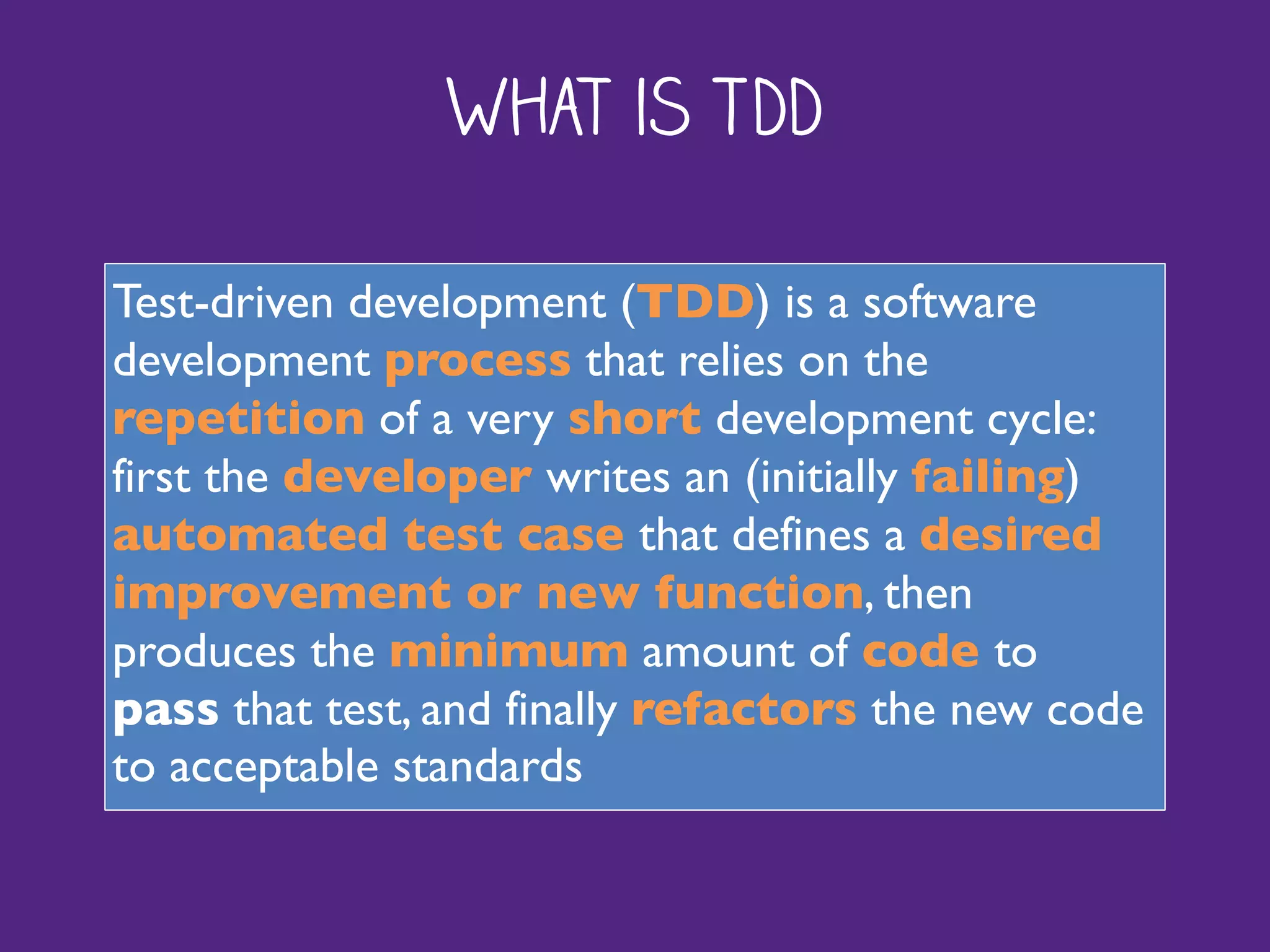 What is TDD
Test-driven development (TDD) is a software
development process that relies on the
repetition of a very short development cycle:
first the developer writes an (initially failing)
automated test case that defines a desired
improvement or new function, then
produces the minimum amount of code to
pass that test, and finally refactors the new code
to acceptable standards
 