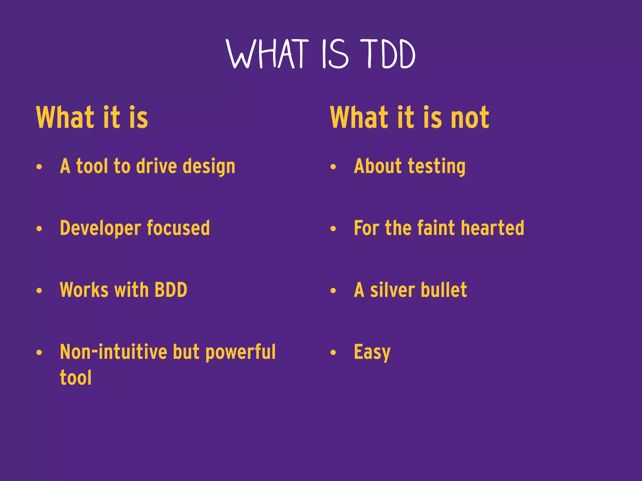 What is TDD
What it is
• A tool to drive design
• Developer focused
• Works with BDD
• Non-intuitive but powerful
tool
What it is not
• About testing
• For the faint hearted
• A silver bullet
• Easy
 
