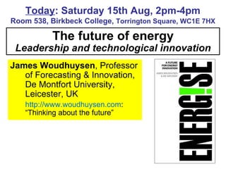 The future of energy Leadership and technological innovation Today : Saturday 15th Aug, 2pm-4pm Room 538, Birkbeck College,  Torrington Square, WC1E 7HX James Woudhuysen , Professor of Forecasting & Innovation, De Montfort University, Leicester, UK http://www.woudhuysen.com : “Thinking about the future” 