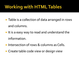 Table is a collection of data arranged in rows
and columns.
 It is a easy way to read and understand the
information.
 Intersection of rows & columns as Cells.
 Create table code view or design view
 
