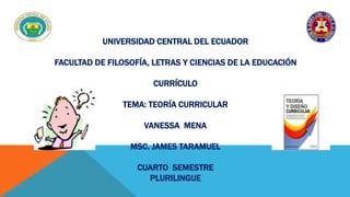 UNIVERSIDAD CENTRAL DEL ECUADOR 
FACULTAD DE FILOSOFÍA, LETRAS Y CIENCIAS DE LA EDUCACIÓN 
CURRÍCULO 
TEMA: TEORÍA CURRICULAR 
VANESSA MENA 
MSC. JAMES TARAMUEL 
CUARTO SEMESTRE 
PLURILINGUE 
 