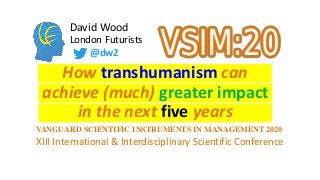 David Wood
London Futurists
How transhumanism can
in the next five years
@dw2
XIII International & Interdisciplinary Scientific Conference
VANGUARD SCIENTIFIC INSTRUMENTS IN MANAGEMENT 2020
achieve (much) greater impact
 