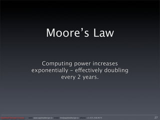 Moore’s Law

                            Computing power increases
                         exponentially - effectively doubling
                                   every 2 years.




Applied Design Group   web/ www.applieddesign.tv email/ tim@applieddesign.tv phone/ +1.415.258.9575   27
 