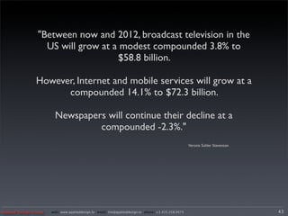 "Between now and 2012, broadcast television in the
                   US will grow at a modest compounded 3.8% to
                                    $58.8 billion.

                However, Internet and mobile services will grow at a
                      compounded 14.1% to $72.3 billion.

                         Newspapers will continue their decline at a
                                  compounded -2.3%."
                                                                                                      Veronis Suhler Stevenson




Applied Design Group   web/ www.applieddesign.tv email/ tim@applieddesign.tv phone/ +1.415.258.9575                              43
 