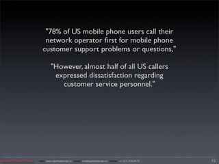 "78% of US mobile phone users call their
                          network operator ﬁrst for mobile phone
                         customer support problems or questions,"

                               "However, almost half of all US callers
                                expressed dissatisfaction regarding
                                  customer service personnel."




Applied Design Group   web/ www.applieddesign.tv email/ tim@applieddesign.tv phone/ +1.415.258.9575   51
 