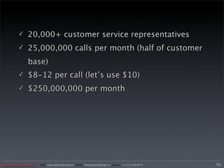 ✓     20,000+ customer service representatives
          ✓     25,000,000 calls per month (half of customer
                base)
          ✓     $8-12 per call (let’s use $10)
          ✓     $250,000,000 per month




Applied Design Group   web/ www.applieddesign.tv email/ tim@applieddesign.tv phone/ +1.415.258.9575   52
 