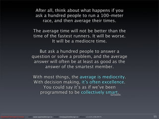 After all, think about what happens if you
                              ask a hundred people to run a 100–meter
                                 race, and then average their times.

                           The average time will not be better than the
                           time of the fastest runners. It will be worse.
                                    It will be a mediocre time.

                             But ask a hundred people to answer a
                          question or solve a problem, and the average
                           answer will often be at least as good as the
                                answer of the smartest member.

                           With most things, the average is mediocrity.
                           With decision making, it’s often excellence.
                                You could say it’s as if we’ve been
                              programmed to be collectively smart.
                                                                 Suroweiki




Applied Design Group   web/ www.applieddesign.tv email/ tim@applieddesign.tv phone/ +1.415.258.9575   55
 