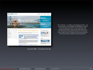 The companies – or seekers, in InnoCentive parlance – pay
                                                                                               solvers anywhere from $10,000 to $100,000 per solution.
                                                                                                   (They also pay InnoCentive a fee to participate.) Jill
                                                                                                 Panetta, InnoCentive’s chief scientiﬁc ofﬁcer, says more
                                                                                                than 30 percent of the problems posted on the site have
                                                                                               been cracked, “which is 30 percent more than would have
                                                                                                   been solved using a traditional, in-house approach.”




                                          launched 2001 - founded by Eli Lilly




Applied Design Group   web/ www.applieddesign.tv email/ tim@applieddesign.tv phone/ +1.415.258.9575                                                         57
 