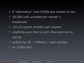✓     if “alternative” cost $500k per month to run
             ✓     50,000 calls avoided per month =
                   breakeven
             ✓     .2% of a given months call volume
             ✓     anything over that is cash-ﬂow positive to
                   carrier
             ✓     reduce by 3% = $90mm / year savings
             ✓     or 1500% ROI



Applied Design Group   web/ www.applieddesign.tv email/ tim@applieddesign.tv phone/ +1.415.258.9575   59
 