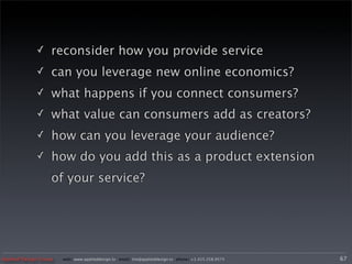 ✓     reconsider how you provide service
             ✓     can you leverage new online economics?
             ✓     what happens if you connect consumers?
             ✓     what value can consumers add as creators?
             ✓     how can you leverage your audience?
             ✓     how do you add this as a product extension
                   of your service?




Applied Design Group   web/ www.applieddesign.tv email/ tim@applieddesign.tv phone/ +1.415.258.9575   67
 