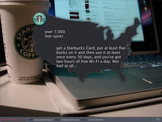 over 7,000
                                       hot-spots


                                                   get a Starbucks Card, put at least ﬁve
                                                   bucks on it and then use it at least
                                                   once every 30 days, and you've got
                                                   two hours of free Wi-Fi a day. Not
                                                   bad at all...




Applied Design Group   web/ www.applieddesign.tv email/ tim@applieddesign.tv phone/ +1.415.258.9575   71
 