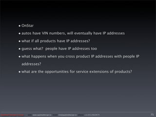 • OnStar
               • autos have VIN numbers, will eventually have IP addresses
               • what if all products have IP addresses?
               • guess what? people have IP addresses too
               • what happens when you cross product IP addresses with people IP
                  addresses?

               • what are the opportunities for service extensions of products?




Applied Design Group   web/ www.applieddesign.tv email/ tim@applieddesign.tv phone/ +1.415.258.9575   75
 