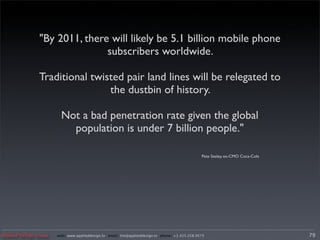 "By 2011, there will likely be 5.1 billion mobile phone
                               subscribers worldwide.

                Traditional twisted pair land lines will be relegated to
                                the dustbin of history.

                         Not a bad penetration rate given the global
                           population is under 7 billion people."

                                                                                                 Pete Sealey, ex-CMO Coca-Cola




Applied Design Group   web/ www.applieddesign.tv email/ tim@applieddesign.tv phone/ +1.415.258.9575                              79
 