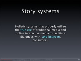 Story systems

                        Holistic systems that properly utilize
                        the true use of traditional media and
                         online interactive media to facilitate
                            dialogues with, and between,
                                      consumers.




Applied Design Group   web/ www.applieddesign.tv email/ tim@applieddesign.tv phone/ +1.415.258.9575   81
 