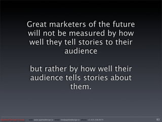 Great marketers of the future
                       will not be measured by how
                       well they tell stories to their
                                  audience

                       but rather by how well their
                       audience tells stories about
                                  them.



Applied Design Group   web/ www.applieddesign.tv email/ tim@applieddesign.tv phone/ +1.415.258.9575   83
 