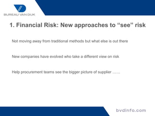 1. Financial Risk: New approaches to “see” risk

Not moving away from traditional methods but what else is out there


New companies have evolved who take a different view on risk


Help procurement teams see the bigger picture of supplier ……
 