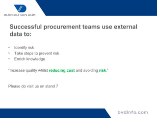 Successful procurement teams use external
data to:

•   Identify risk
•   Take steps to prevent risk
•   Enrich knowledge

“Increase quality whilst reducing cost and avoiding risk.”



Please do visit us on stand 7
 