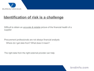 Identification of risk is a challenge

Difficult to obtain an accurate & reliable picture of the financial health of a
supplier



Procurement professionals are not always financial analysts
  Where do I get data from? What does it mean?



The right data from the right external provider can help
 