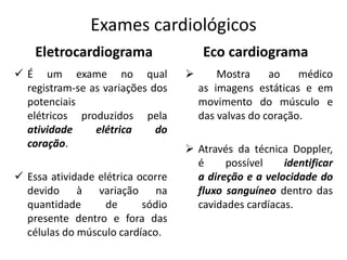 Exames cardiológicos
Eletrocardiograma
 É um exame no qual
registram-se as variações dos
potenciais
elétricos produzidos pela
atividade elétrica do
coração.
 Essa atividade elétrica ocorre
devido à variação na
quantidade de sódio
presente dentro e fora das
células do músculo cardíaco.
Eco cardiograma
 Mostra ao médico
as imagens estáticas e em
movimento do músculo e
das valvas do coração.
 Através da técnica Doppler,
é possível identificar
a direção e a velocidade do
fluxo sanguíneo dentro das
cavidades cardíacas.
 