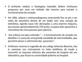  O brilhante médico e fisiologista holandês Willem Einthoven
pesquisou por anos um método não invasivo para estudar o
funcionamento do coração.
 Em 1901, obteve o eletrocardiograma conectando fios no pé e nas
mãos do voluntário dentro de um balde com uma solução de
eletrólitos, ligando essas três derivações a uma enorme máquina,
que pesava aproximadamente 270 quilos, ocupava dois aposentos e
necessitava de cinco pessoas para operá-la.
 Seu esforço era para entender “… o funcionamento do coração em
detalhes e a causa de uma grande variedade de anormalidades, que
permitirá aliviar o sofrimento dos pacientes”;
 Einthoven recorreu à sugestão de seu colega Johannes Bosscha, isto
é, conectou seu instrumento na linha telefônica de modo a
transmitir os impulsos elétricos dos pacientes do hospital até seu
laboratório, que ficava na universidade próximo ao hospital.
 