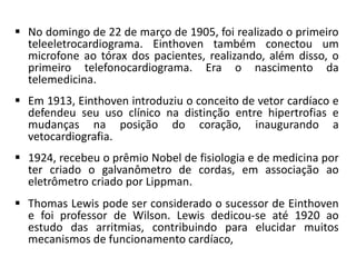  No domingo de 22 de março de 1905, foi realizado o primeiro
teleeletrocardiograma. Einthoven também conectou um
microfone ao tórax dos pacientes, realizando, além disso, o
primeiro telefonocardiograma. Era o nascimento da
telemedicina.
 Em 1913, Einthoven introduziu o conceito de vetor cardíaco e
defendeu seu uso clínico na distinção entre hipertrofias e
mudanças na posição do coração, inaugurando a
vetocardiografia.
 1924, recebeu o prêmio Nobel de fisiologia e de medicina por
ter criado o galvanômetro de cordas, em associação ao
eletrômetro criado por Lippman.
 Thomas Lewis pode ser considerado o sucessor de Einthoven
e foi professor de Wilson. Lewis dedicou-se até 1920 ao
estudo das arritmias, contribuindo para elucidar muitos
mecanismos de funcionamento cardíaco,
 