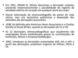  Em 1931, FRANK N. Wilson descreveu a derivação unipolar,
provando matematicamente a possibilidade do registro da
atividade elétrica do coração em qualquer parte do corpo.
 Houve valorização da eletrocardiografia do ponto de vista
clínico, mas era necessário padronizar a disposição dos
eletrodos das derivações precordiais.
 1938, foi definido pela American Heart Association e a Cardiac
Society of Great Britain, quanto às derivações de V1 a V6.
 As 12 derivações eletrocardiográficas que atualmente são
empregadas foram estabelecidas graças às contribuições de
Einthoven, Wilson e Emanuel Goldberger;
 1942, introduziu as derivações aumentadas aVR, aVL e aVF, a
partir das derivações unipolares originais de Wilson, VR,VL e
VF.
 