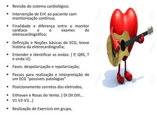  Revisão do sistema cardiológico.
 Intervenção de Enf. ao paciente com
monitorização contínua;
 Finalidade e diferença entre o monitor
cardíaco e o exames de
eletrocardiográfico;
 Definição e Noções básicas de ECG; breve
história da eletrocardiografia;
 Entender e Identificar as ondas: [ P, QRS, T
e onda U];
 Fases: despolarização e repolarização;
 Passos para realização e interpretação de
um ECG “possíveis patologias”
 Posicionamento corretos dos eletrodos,
 Eithoven e Rosas do Vento. [ DI DII DIII...
 V1 V2-V3...]
 Realização de Exercício em grupo,
 
