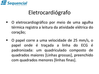 Eletrocardiógrafo
 O eletrocardiográfico por meio de uma agulha
térmica registra a leitura da atividade elétrica do
coração;
 O papel corre a uma velocidade de 25 mm/s, o
papel onde é traçada a linha do ECG é
padronizada: um quadriculado composto de
quadrados maiores [Linhas grossas], preenchido
com quadrados menores [linhas finas].
 