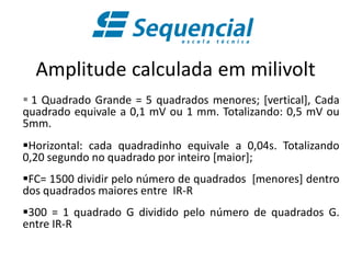 Amplitude calculada em milivolt
 1 Quadrado Grande = 5 quadrados menores; [vertical], Cada
quadrado equivale a 0,1 mV ou 1 mm. Totalizando: 0,5 mV ou
5mm.
Horizontal: cada quadradinho equivale a 0,04s. Totalizando
0,20 segundo no quadrado por inteiro [maior];
FC= 1500 dividir pelo número de quadrados [menores] dentro
dos quadrados maiores entre IR-R
300 = 1 quadrado G dividido pelo número de quadrados G.
entre IR-R
 