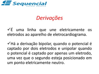 Derivações
É uma linha que une eletricamente os
eletrodos ao aparelho de eletrocardiograma.
Há a derivação bipolar, quando o potencial é
captado por dois eletrodos e unipolar quando
o potencial é captado por apenas um eletrodo,
uma vez que o segundo esteja posicionado em
um ponto eletricamente neutro.
 