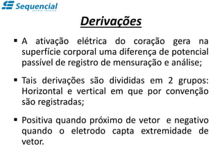 Derivações
 A ativação elétrica do coração gera na
superfície corporal uma diferença de potencial
passível de registro de mensuração e análise;
 Tais derivações são divididas em 2 grupos:
Horizontal e vertical em que por convenção
são registradas;
 Positiva quando próximo de vetor e negativo
quando o eletrodo capta extremidade de
vetor.
 