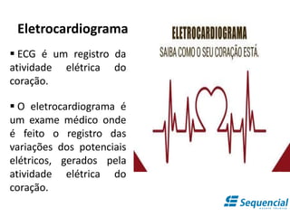 Eletrocardiograma
 ECG é um registro da
atividade elétrica do
coração.
 O eletrocardiograma é
um exame médico onde
é feito o registro das
variações dos potenciais
elétricos, gerados pela
atividade elétrica do
coração.
 