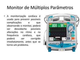 Monitor de Múltiplos Parâmetros
• A monitorização cardíaca é
usada para prevenir possíveis
complicações e que
observando o monitor, poderá
ser descoberto possíveis
alterações no ritmo e na
frequência cardíaca, que
poderá ser corrigido
imediatamente, antes que se
torne um problema.
 