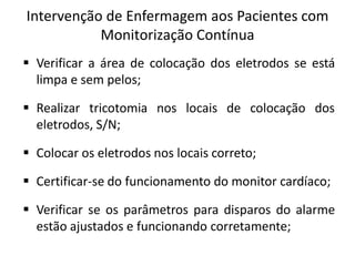 Intervenção de Enfermagem aos Pacientes com
Monitorização Contínua
 Verificar a área de colocação dos eletrodos se está
limpa e sem pelos;
 Realizar tricotomia nos locais de colocação dos
eletrodos, S/N;
 Colocar os eletrodos nos locais correto;
 Certificar-se do funcionamento do monitor cardíaco;
 Verificar se os parâmetros para disparos do alarme
estão ajustados e funcionando corretamente;
 