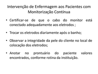 Intervenção de Enfermagem aos Pacientes com
Monitorização Contínua
• Certificar-se de que o cabo do monitor está
conectado adequadamente aos eletrodos ;
• Trocar os eletrodos diariamente após o banho;
• Observar a integridade da pele do cliente no local de
colocação dos eletrodos;
• Anotar no prontuário do paciente valores
encontrados, conforme rotina da instituição.
 
