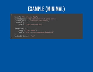 EXAMPLE (MINIMAL)
{
"name":"MyAwesomeApp",
"description":"Myelevatorpitchgoeshere",
"launch_path":"/somedir/index.html",
"icons":{
"128":"/img/icon-128.png"
},
"developer":{
"name":"YourName",
"url":"http://your-homepage-here.tld"
},
"default_locale":"en"
}
 