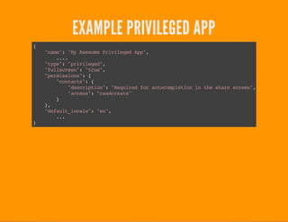 EXAMPLE PRIVILEGED APP
{
"name":"MyAwesomePrivilegedApp",
....
"type":"privileged",
"fullscreen":"true",
"permissions":{
"contacts":{
"description":"Requiredforautocompletioninthesharescreen",
"access":"readcreate"
}
},
"default_locale":"en",
...
}
 
