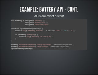 EXAMPLE: BATTERY API - CONT.
APIs are event driven!
varbattery=navigator.battery||
navigator.mozBattery||
navigator.webkitBattery;
functionupdateBatteryStatus(){
console.log("Batterystatus:"+battery.level*100+"%");
if(battery.charging){
console.log("Batteryischarging");
}
}
battery.addEventListener("chargingchange",updateBatteryStatus);
battery.addEventListener("levelchange",updateBatteryStatus);
updateBatteryStatus();
 