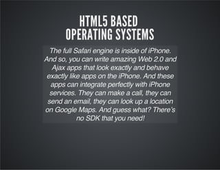 HTML5 BASED
OPERATING SYSTEMS
The full Safari engine is inside of iPhone.
And so, you can write amazing Web 2.0 and
Ajax apps that look exactly and behave
exactly like apps on the iPhone. And these
apps can integrate perfectly with iPhone
services. They can make a call, they can
send an email, they can look up a location
on Google Maps. And guess what? There’s
no SDK that you need!
 