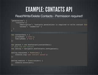 EXAMPLE: CONTACTS API
Read/Write/Delete Contacts - Permission required!
"permissions":{
"contacts":{
"description":"ContactspermissionsisrequiredtowritecontactfromGoogleto
"access":"readwrite"}
}
}
varcontactData={
givenName:["John"],
familyName:["Doe"]
};
varperson=newmozContact(contactData);
//savethenewcontact
varsaving=navigator.mozContacts.save(person);
saving.onsuccess=function(){
console.log('newcontactsaved');
};
saving.onerror=function(err){
console.error(err);
};
 