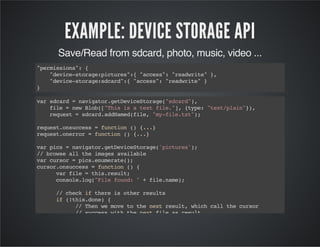 EXAMPLE: DEVICE STORAGE API
Save/Read from sdcard, photo, music, video ...
"permissions":{
"device-storage:pictures":{"access":"readwrite"},
"device-storage:sdcard":{"access":"readwrite"}
}
varsdcard=navigator.getDeviceStorage("sdcard"),
file=newBlob(["Thisisatextfile."],{type:"text/plain"}),
request=sdcard.addNamed(file,"my-file.txt");
request.onsuccess=function(){...}
request.onerror=function(){...}
varpics=navigator.getDeviceStorage('pictures');
//browsealltheimagesavailable
varcursor=pics.enumerate();
cursor.onsuccess=function(){
varfile=this.result;
console.log("Filefound:"+file.name);
//checkifthereisotherresults
if(!this.done){
//Thenwemovetothenextresult,whichcallthecursor
//successwiththenextfileasresult.
this.continue();
}
}
 