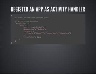 REGISTER AN APP AS ACTIVITY HANDLER
{
//OtherAppManifestrelatedstuff
//Activityregistration
"activities":{
"pick":{
"href":"./pick.html",
"disposition":"inline",
"filters":{
"type":["image/*","image/jpeg","image/png"]
},
"returnValue":true
}
}
}
 