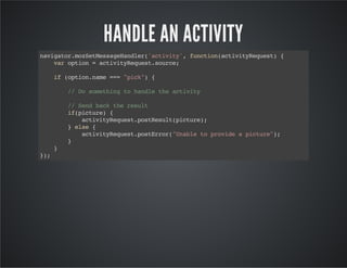 HANDLE AN ACTIVITY
navigator.mozSetMessageHandler('activity',function(activityRequest){
varoption=activityRequest.source;
if(option.name==="pick"){
//Dosomethingtohandletheactivity
//Sendbacktheresult
if(picture){
activityRequest.postResult(picture);
}else{
activityRequest.postError("Unabletoprovideapicture");
}
}
});
 
