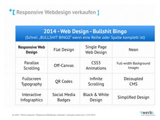 Responsive Webdesign verkaufen
(c) 2014 - Patrick Lobacher | Responsive Webdesign verkaufen | www.plus-werk.com | 15.07.2014
Responsive Webdesign verkaufen ]
2014 -Web Design - Bullshit Bingo
(Schrei: „BULLSHIT BINGO“ wenn eine Reihe oder Spalte komplett ist)
Responsive Web 
Design
Flat Design
Single Page 
Web Design
Neon
Parallax 
Scrolling
Off-Canvas
CSS3 
Animations
Full-width Background
Images
Fullscreen 
Typography
QR Codes
Inﬁnite 
Scrolling
Decoupled 
CMS
Interactive 
Infographics
Social Media 
Badges
Black & White 
Design
Simpliﬁed Design
 