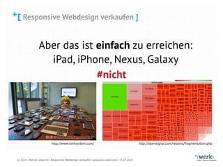 Responsive Webdesign verkaufen
(c) 2014 - Patrick Lobacher | Responsive Webdesign verkaufen | www.plus-werk.com | 15.07.2014
Responsive Webdesign verkaufen ]
Aber das ist einfach zu erreichen:
iPad, iPhone, Nexus, Galaxy
#nicht
http://opensignal.com/reports/fragmentation.phphttp://www.timhordern.com/
 